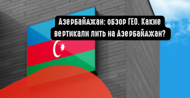 Азербайджан: обзор ГЕО и целевой аудитории под арбитраж. Какие вертикали лить на Азербайджан?